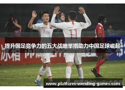 提升国足竞争力的五大战略举措助力中国足球崛起 提升国足竞争力的五大战略举措助力中国足球崛起