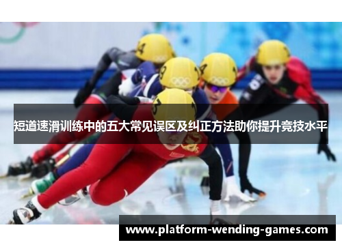 短道速滑训练中的五大常见误区及纠正方法助你提升竞技水平 短道速滑训练中的五大常见误区及纠正方法助你提升竞技水平