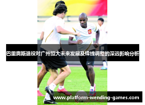 巴里奥斯退役对广州恒大未来发展及锋线调整的深远影响分析