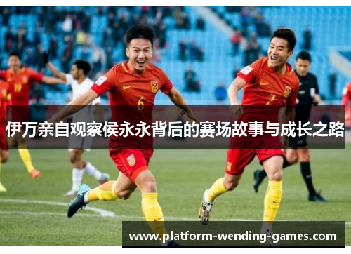 伊万亲自观察侯永永背后的赛场故事与成长之路 伊万亲自观察侯永永背后的赛场故事与成长之路