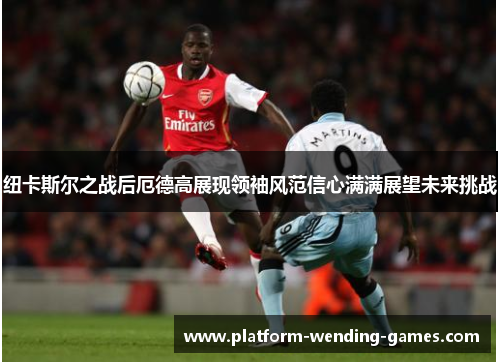 纽卡斯尔之战后厄德高展现领袖风范信心满满展望未来挑战 纽卡斯尔之战后厄德高展现领袖风范信心满满展望未来挑战