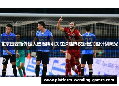 北京国安新外援人选揭晓引关注球迷热议新星加盟计划曝光