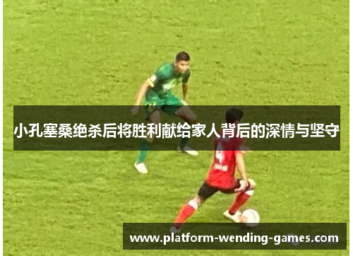 小孔塞桑绝杀后将胜利献给家人背后的深情与坚守