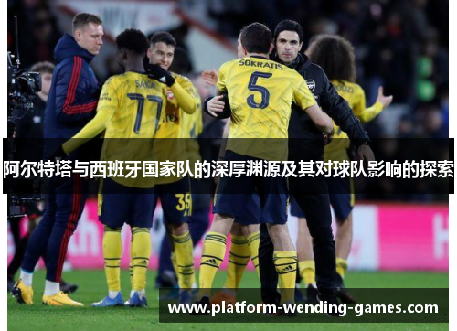 阿尔特塔与西班牙国家队的深厚渊源及其对球队影响的探索