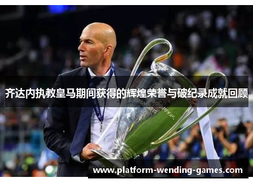 齐达内执教皇马期间获得的辉煌荣誉与破纪录成就回顾