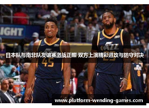 日本队与南非队友谊赛激战正酣 双方上演精彩进攻与防守对决