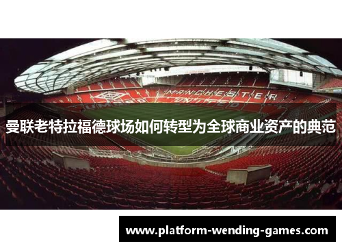 曼联老特拉福德球场如何转型为全球商业资产的典范 曼联老特拉福德球场如何转型为全球商业资产的典范