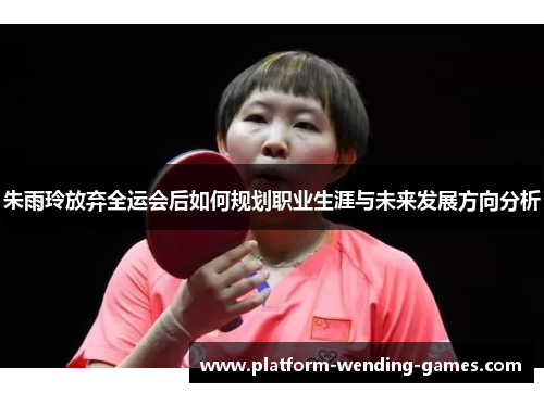 朱雨玲放弃全运会后如何规划职业生涯与未来发展方向分析 朱雨玲放弃全运会后如何规划职业生涯与未来发展方向分析