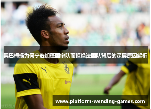 奥巴梅扬为何宁选加蓬国家队而拒绝法国队背后的深层原因解析