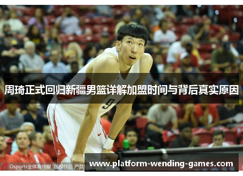 周琦正式回归新疆男篮详解加盟时间与背后真实原因