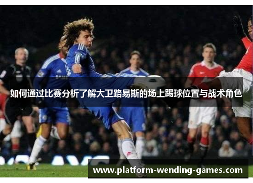 如何通过比赛分析了解大卫路易斯的场上踢球位置与战术角色