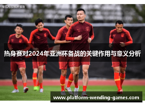 热身赛对2024年亚洲杯备战的关键作用与意义分析