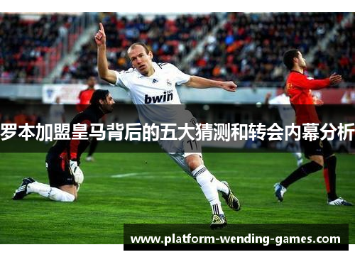 罗本加盟皇马背后的五大猜测和转会内幕分析 罗本加盟皇马背后的五大猜测和转会内幕分析