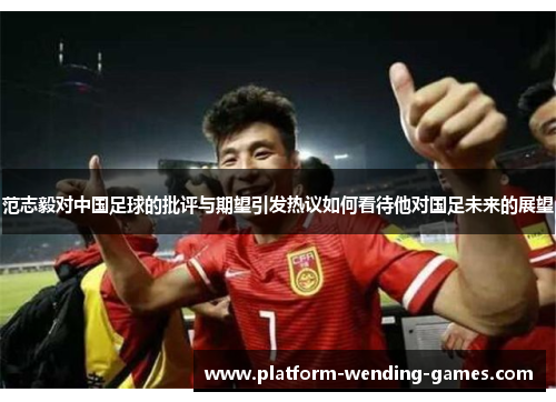 范志毅对中国足球的批评与期望引发热议如何看待他对国足未来的展望
