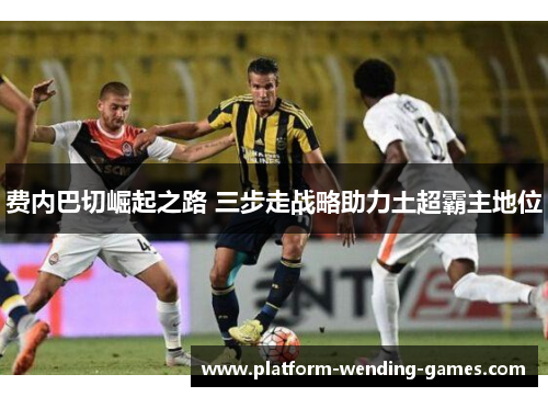 费内巴切崛起之路 三步走战略助力土超霸主地位 费内巴切崛起之路 三步走战略助力土超霸主地位