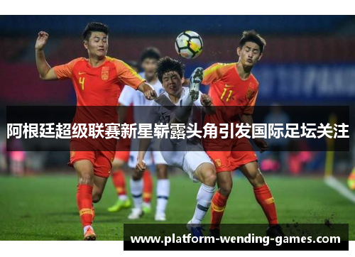 阿根廷超级联赛新星崭露头角引发国际足坛关注 阿根廷超级联赛新星崭露头角引发国际足坛关注