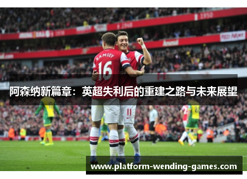 阿森纳新篇章:英超失利后的重建之路与未来展望 阿森纳新篇章:英超失利后的重建之路与未来展望