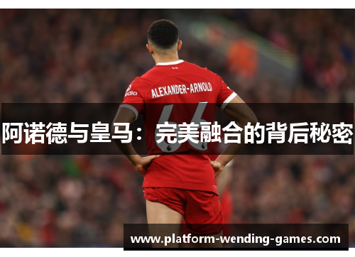 阿诺德与皇马：完美融合的背后秘密