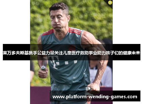 莱万多夫斯基携手公益力量关注儿童医疗救助事业助力孩子们的健康未来 莱万多夫斯基携手公益力量关注儿童医疗救助事业助力孩子们的健康未来