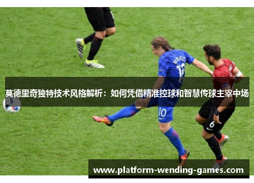 莫德里奇独特技术风格解析:如何凭借精准控球和智慧传球主宰中场 莫德里奇独特技术风格解析:如何凭借精准控球和智慧传球主宰中场