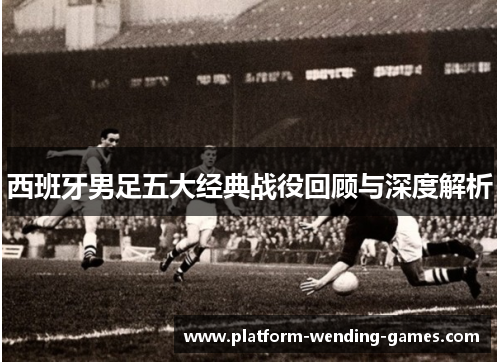 西班牙男足五大经典战役回顾与深度解析 西班牙男足五大经典战役回顾与深度解析