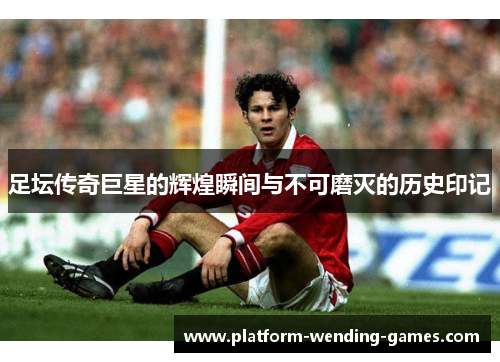 足坛传奇巨星的辉煌瞬间与不可磨灭的历史印记