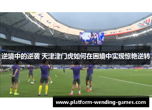 逆境中的逆袭 天津津门虎如何在困境中实现惊艳逆转 逆境中的逆袭 天津津门虎如何在困境中实现惊艳逆转