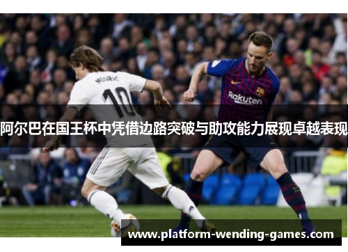 阿尔巴在国王杯中凭借边路突破与助攻能力展现卓越表现 阿尔巴在国王杯中凭借边路突破与助攻能力展现卓越表现