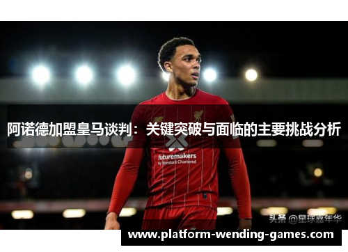 阿诺德加盟皇马谈判：关键突破与面临的主要挑战分析