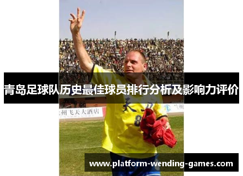青岛足球队历史最佳球员排行分析及影响力评价 青岛足球队历史最佳球员排行分析及影响力评价