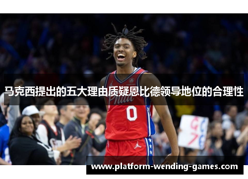 马克西提出的五大理由质疑恩比德领导地位的合理性 马克西提出的五大理由质疑恩比德领导地位的合理性