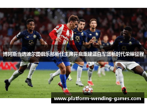 博阿斯当选波尔图俱乐部新任主席开启重建蓝白军团新时代荣耀征程